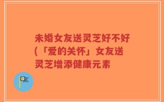 未婚女友送灵芝好不好(「爱的关怀」女友送灵芝增添健康元素