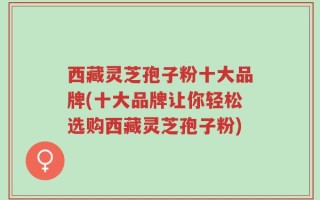 西藏灵芝孢子粉十大品牌(十大品牌让你轻松选购西藏灵芝孢子粉)