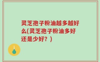 灵芝孢子粉油越多越好么(灵芝孢子粉油多好还是少好？)