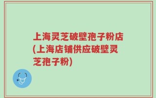 上海灵芝破壁孢子粉店(上海店铺供应破壁灵芝孢子粉)