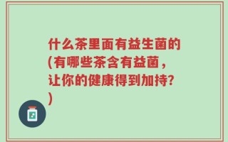 什么茶里面有益生菌的(有哪些茶含有益菌，让你的健康得到加持？)