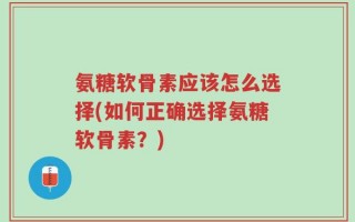 氨糖软骨素应该怎么选择(如何正确选择氨糖软骨素？)