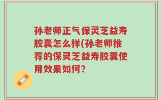 孙老师正气保灵芝益寿胶囊怎么样(孙老师推荐的保灵芝益寿胶囊使用效果如何？
