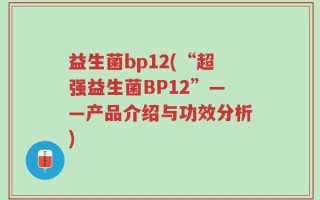 益生菌bp12(“超强益生菌BP12”——产品介绍与功效分析)