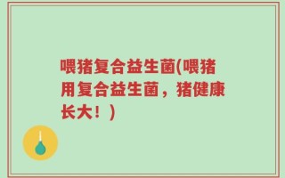 喂猪复合益生菌(喂猪用复合益生菌，猪健康长大！)