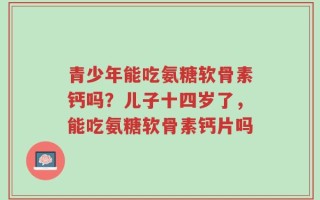 青少年能吃氨糖软骨素钙吗？儿子十四岁了，能吃氨糖软骨素钙片吗