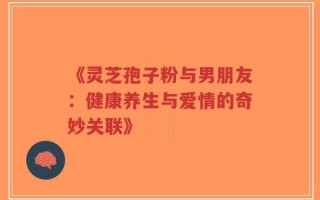 《灵芝孢子粉与男朋友：健康养生与爱情的奇妙关联》