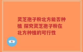 灵芝孢子粉北方能否种植 探究灵芝孢子粉在北方种植的可行性