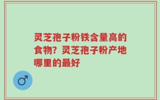 灵芝孢子粉铁含量高的食物？灵芝孢子粉产地哪里的最好