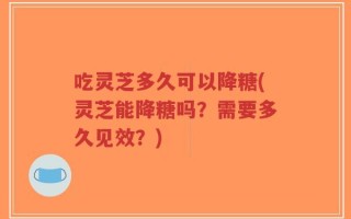 吃灵芝多久可以降糖(灵芝能降糖吗？需要多久见效？)