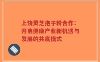 上饶灵芝孢子粉合作：开启健康产业新机遇与发展的共赢模式