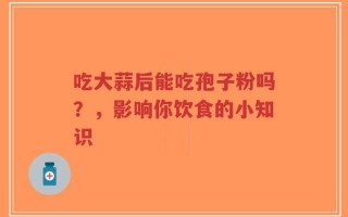 吃大蒜后能吃孢子粉吗？，影响你饮食的小知识