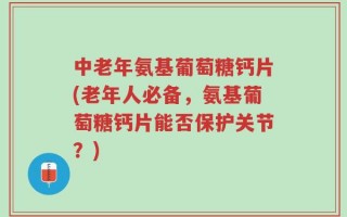 中老年氨基葡萄糖钙片(老年人必备，氨基葡萄糖钙片能否保护关节？)