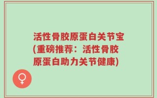 活性骨胶原蛋白关节宝(重磅推荐：活性骨胶原蛋白助力关节健康)