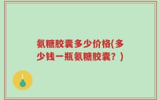 氨糖胶囊多少价格(多少钱一瓶氨糖胶囊？)