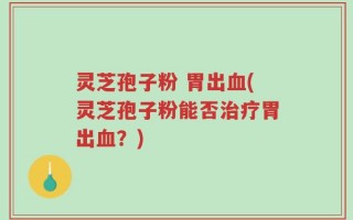 灵芝孢子粉 胃出血(灵芝孢子粉能否治疗胃出血？)