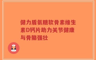 健力盾氨糖软骨素维生素D钙片助力关节健康与骨骼强壮