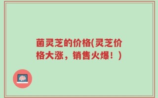 菌灵芝的价格(灵芝价格大涨，销售火爆！)