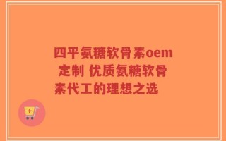 四平氨糖软骨素oem 定制 优质氨糖软骨素代工的理想之选