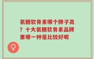 氨糖软骨素哪个牌子高？十大氨糖软骨素品牌里哪一种是比较好呢