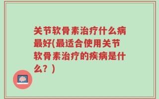 关节软骨素治疗什么病最好(最适合使用关节软骨素治疗的疾病是什么？)