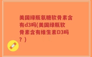 美国绿瓶氨糖软骨素含有d3吗(美国绿瓶软骨素含有维生素D3吗？)