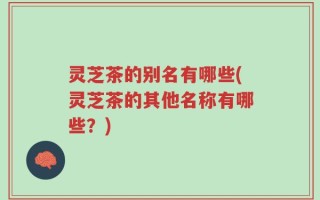 灵芝茶的别名有哪些(灵芝茶的其他名称有哪些？)