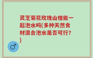 灵芝菊花玫瑰山楂能一起泡水吗(多种天然食材混合泡水是否可行？)