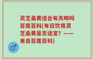 灵芝桑黄适合每天喝吗百度百科(每日饮用灵芝桑黄是否适宜？——来自百度百科)