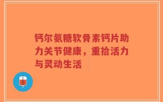 钙尔氨糖软骨素钙片助力关节健康，重拾活力与灵动生活