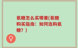 氨糖怎么买哪里(氨糖购买指南：如何选购氨糖？)
