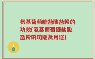 氨基葡萄糖盐酸盐粉的功效(氨基葡萄糖盐酸盐粉的功能及用途)