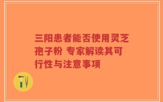 三阳患者能否使用灵芝孢子粉 专家解读其可行性与注意事项