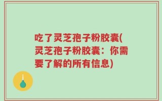 吃了灵芝孢子粉胶囊(灵芝孢子粉胶囊：你需要了解的所有信息)