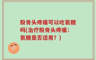股骨头疼痛可以吃氨糖吗(治疗股骨头疼痛：氨糖是否适用？)