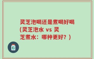 灵芝泡喝还是煮喝好喝(灵芝泡水 vs 灵芝煮水：哪种更好？)