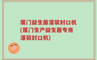 厦门益生菌灌装封口机(厦门生产益生菌专用灌装封口机)