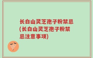 长白山灵芝孢子粉禁忌(长白山灵芝孢子粉禁忌注意事项)