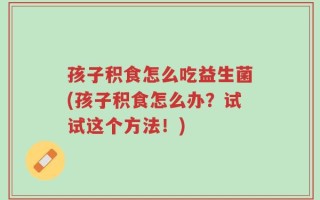 孩子积食怎么吃益生菌(孩子积食怎么办？试试这个方法！)