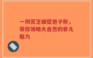 一剂灵芝破壁孢子粉，带你领略大自然的非凡魅力