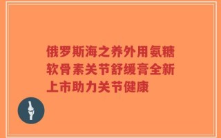 俄罗斯海之养外用氨糖软骨素关节舒缓膏全新上市助力关节健康