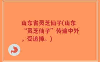 山东省灵芝仙子(山东“灵芝仙子”传遍中外，受追捧。)