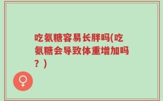 吃氨糖容易长胖吗(吃氨糖会导致体重增加吗？)