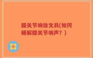 膝关节响徐文兵(如何缓解膝关节响声？)