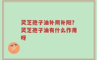 灵芝孢子油补阴补阳？灵芝孢子油有什么作用呀