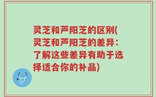 灵芝和芦阳芝的区别(灵芝和芦阳芝的差异：了解这些差异有助于选择适合你的补品)