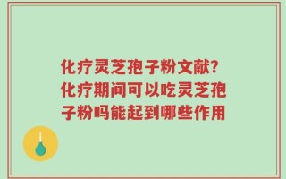 化疗灵芝孢子粉文献？化疗期间可以吃灵芝孢子粉吗能起到哪些作用