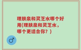 理肤泉和灵芝水哪个好用(理肤泉和灵芝水，哪个更适合你？)