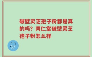 破壁灵芝孢子粉都是真的吗？同仁堂破壁灵芝孢子粉怎么样