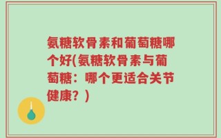 氨糖软骨素和葡萄糖哪个好(氨糖软骨素与葡萄糖：哪个更适合关节健康？)